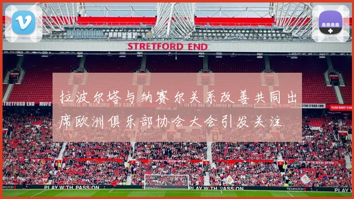 拉波尔塔与纳赛尔关系改善共同出席欧洲俱乐部协会大会引发关注