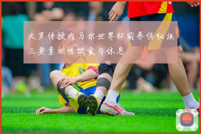 大罗传授内马尔世界杯前养伤秘诀三要素训练饮食与休息