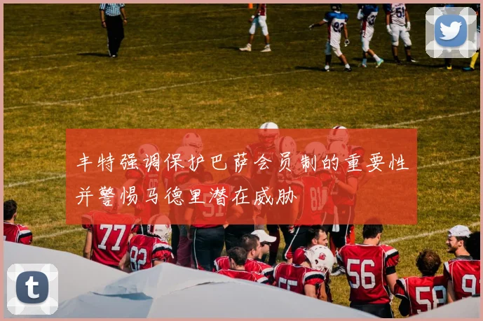 丰特强调保护巴萨会员制的重要性并警惕马德里潜在威胁