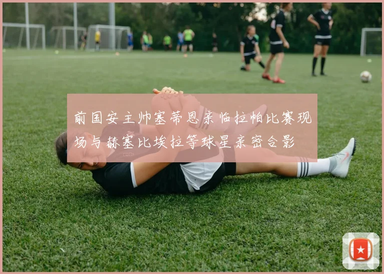 前国安主帅塞蒂恩亲临拉帕比赛现场与赫塞比埃拉等球星亲密合影