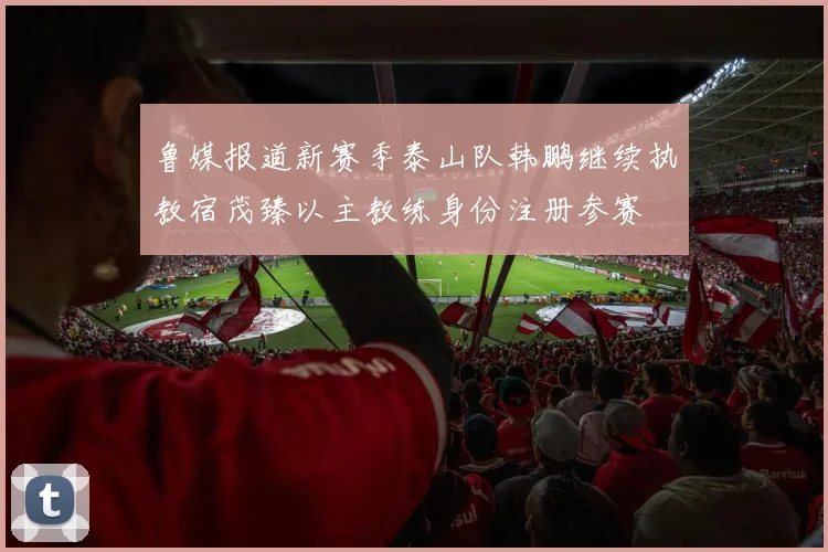 鲁媒报道新赛季泰山队韩鹏继续执教宿茂臻以主教练身份注册参赛