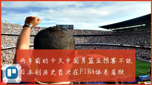 两年前的今天中国男篮亚预赛不敌日本创历史首次在FIBA体系落败