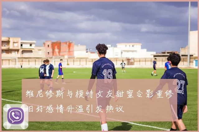 维尼修斯与模特女友甜蜜合影重修旧好感情升温引发热议