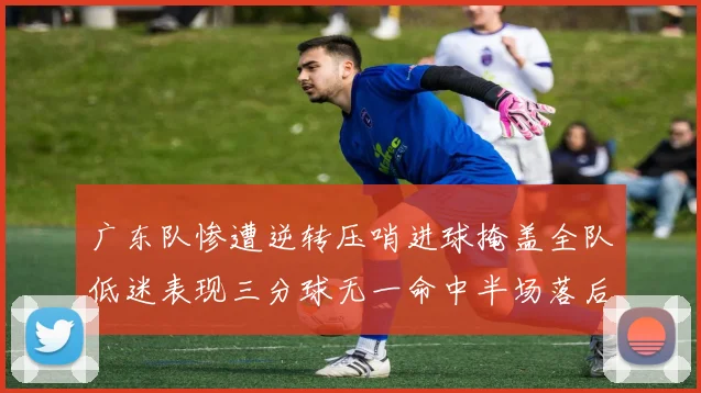 广东队惨遭逆转压哨进球掩盖全队低迷表现三分球无一命中半场落后26分