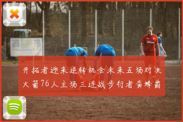 开拓者迎来逆转机会未来五场对决火箭76人主场三连战步行者黄蜂爵士