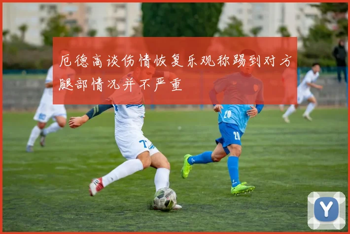 厄德高谈伤情恢复乐观称踢到对方腿部情况并不严重