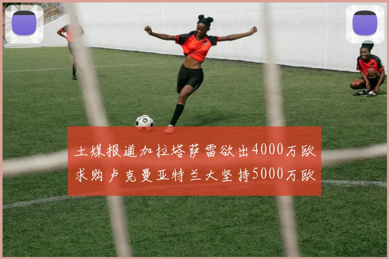 土媒报道加拉塔萨雷欲出4000万欧求购卢克曼亚特兰大坚持5000万欧要价