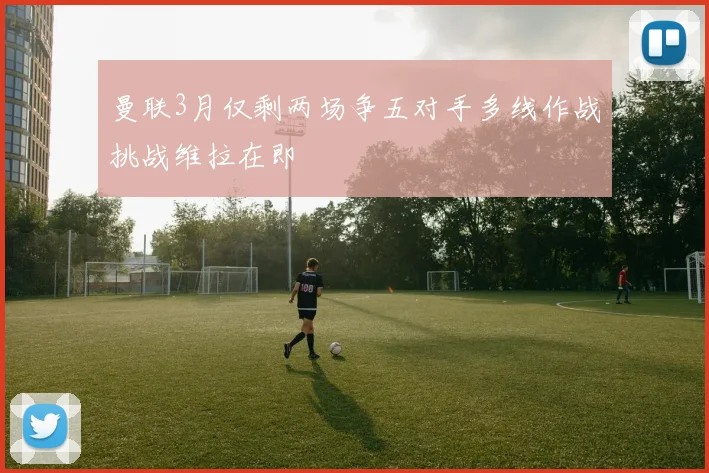 曼联3月仅剩两场争五对手多线作战挑战维拉在即