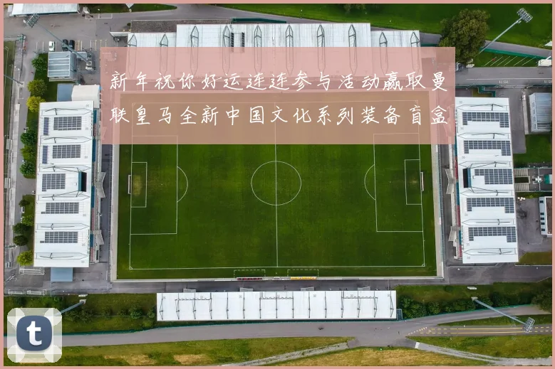 新年祝你好运连连参与活动赢取曼联皇马全新中国文化系列装备盲盒