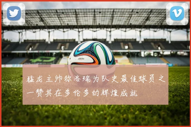 猛龙主帅称洛瑞为队史最佳球员之一赞其在多伦多的辉煌成就