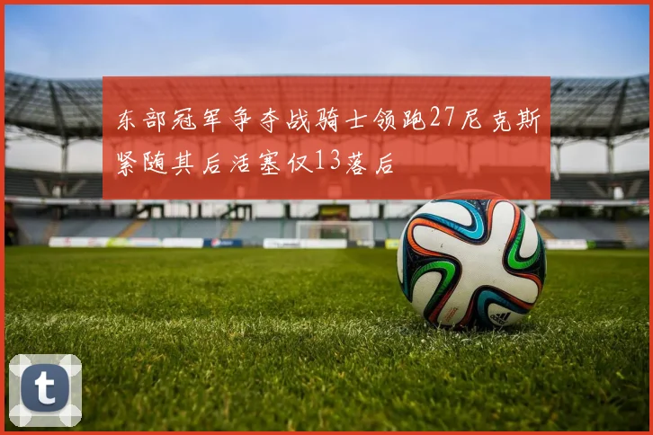 东部冠军争夺战骑士领跑27尼克斯紧随其后活塞仅13落后