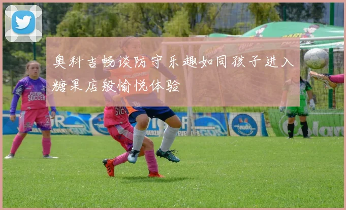 奥科吉畅谈防守乐趣如同孩子进入糖果店般愉悦体验