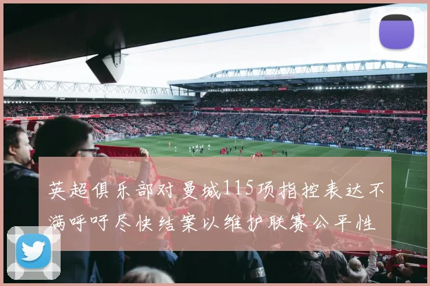 英超俱乐部对曼城115项指控表达不满呼吁尽快结案以维护联赛公平性