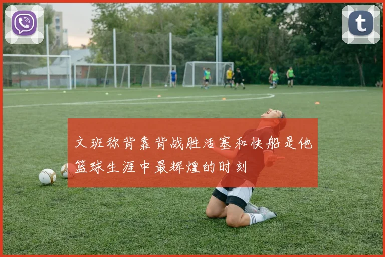 文班称背靠背战胜活塞和快船是他篮球生涯中最辉煌的时刻