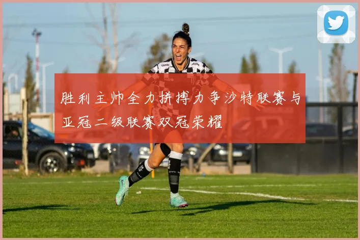 胜利主帅全力拼搏力争沙特联赛与亚冠二级联赛双冠荣耀