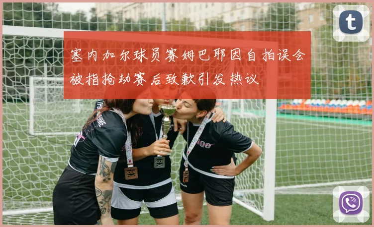 塞内加尔球员赛姆巴耶因自拍误会被指抢劫赛后致歉引发热议