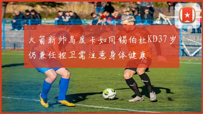 火箭新帅乌度卡如同锡伯杜KD37岁仍兼任控卫需注意身体健康